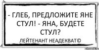 - Глеб, предложите Яне стул! - Яна, будете стул? Лейтенант Неадекват©