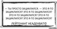 — Ты просто зациклился. — Это я-то зациклился? Это я-то зациклился? Это я-то зациклился? Это я-то зациклился? Это я-то зациклился? Лейтенант Неадекват©