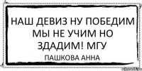 наш девиз ну победим мы не учим но здадим! МГУ пашкова анна