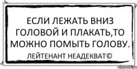 Если лежать вниз головой и плакать,то можно помыть голову. Лейтенант Неадекват©