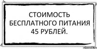 Стоимость бесплатного питания 45 рублей. 