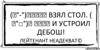 (╮°-°)╮┳━━┳ Взял стол. ( ╯°□°)╯ ┻━━┻ И устроил дебош! Лейтенант Неадекват©