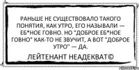 Раньше не существовало такого понятия, как утро, его называли — еб*ное говно. Но "доброе еб*ное говно" как-то не звучит, а вот "доброе утро" — да. Лейтенант Неадекват©