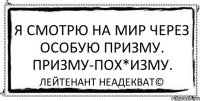 Я смотрю на мир через особую призму. Призму-пох*изму. Лейтенант Неадекват©