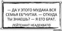 — Да у этого мудака вся семья еб*нутая. — Откуда ты знаешь? — Я его брат. Лейтенант Неадекват©