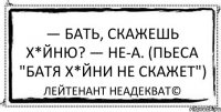 — Бать, скажешь х*йню? — Не-а. (пьеса "Батя х*йни не скажет") Лейтенант Неадекват©