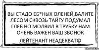 вы стадо еб*ных оленей,валите лесом сквозь тайгу подумал глеб но молвил в трубку нам очень важен ваш звонок Лейтенант Неадекват©