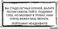 вы стадо еб*ных оленей, валите лесом сквозь тайгу, подумал глеб, но молвил в трубку, нам очень важен ваш звонок. Лейтенант Неадекват©