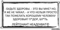 - Будьте здоровы. - Это вы мне? Но, я же не чихал. - А что нельзя просто так пожелать хорошему человеку здоровья? П*дор, бл*ть. Лейтенант Неадекват©