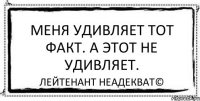 Меня удивляет тот факт. А этот не удивляет. Лейтенант Неадекват©