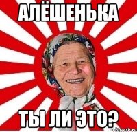 Алёшенька ты ли это?