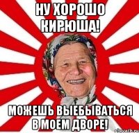 Ну хорошо Кирюша! Можешь выебываться в моем дворе!