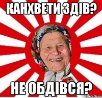 канхвети здів? не обдівся?