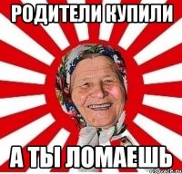 Родители купили А ты ломаешь