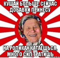 КУШАЙ БОЛЬШЕ, СЕЙЧАС ДОБАВКИ ПРИНЕСУ НА РОЛИКАХ КАТАЕШЬСЯ, МНОГО СИЛ ТРАТИШЬ