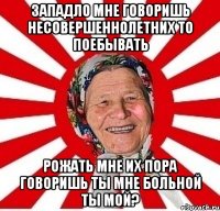 Западло мне говоришь несовершеннолетних то поебывать Рожать мне их пора говоришь ты мне больной ты мой?