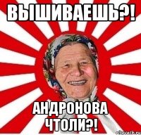 вышиваешь?! Андронова чтоли?!