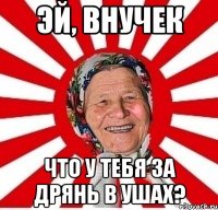 Эй, внучек Что у тебя за дрянь в ушах?