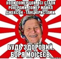 Коли помер Цой, всі стали рокерами. Помер Майкл Джексон - танцюристами. Будь здоровий, Боря Моїсеєв.