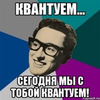 КВАНТУЕМ... СЕГОДНЯ МЫ С ТОБОЙ КВАНТУЕМ!