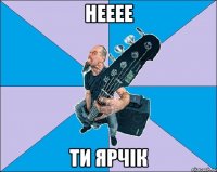 нееее ти Ярчік