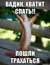 Вадик, хватит спать!! пошли трахаться