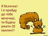 Я бєлочка! І я прийду до тебе ввчечері, ти будеш ржати 20 хвилин!!