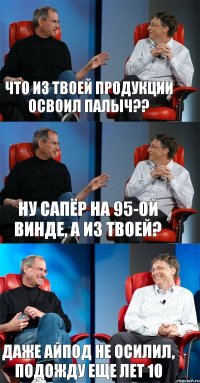 Что из твоей продукции освоил Палыч?? Ну сапёр на 95-ой винде, а из твоей? Даже айпод не осилил, подожду еще лет 10