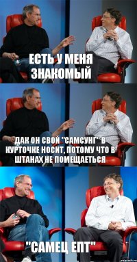 есть у меня знакомый дак он свой "самсунг" в курточке носит, потому что в штанах не помещаеться "самец епт"