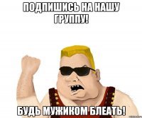 подпишись на нашу группу! будь мужиком блеать!