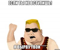 Если ты не вступишь! Я вырву твои ****