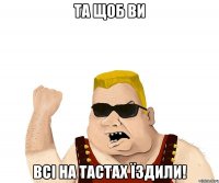 Та щоб ви всі на ТАСТах їздили!