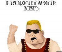 Натуля, хватит работать блеать 