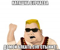 Наташка Буркаева Домой блеать,суп стынит!