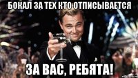 бокал за тех кто отписывается за вас, ребята!