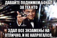 ДАВАЙТЕ ПОДНИМЕМ БОКАЛ ЗА ТЕХ КТО ЗДАЛ ВСЕ ЭКЗАМЕНЫ НА ОТЛИЧНО, И НЕ НАПРЯГАЛСЯ.