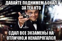 ДАВАЙТЕ ПОДНИМЕМ БОКАЛ ЗА ТЕХ КТО СДАЛ ВСЕ ЭКЗАМЕНЫ НА ОТЛИЧНО,И НЕНАПРЯГАЛСЯ