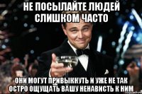 Не посылайте людей слишком часто Они могут привыкнуть и уже не так остро ощущать вашу ненависть к ним