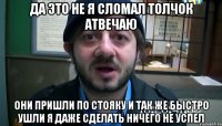 Да это не я сломал толчок Атвечаю Они пришли по стояку и так же быстро ушли я даже сделать ничего не успел