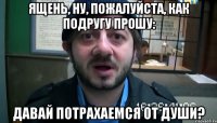 Ящень, ну, пожалуйста, как подругу прошу: Давай потрахаемся от души?