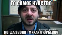 то самое чувство когда звонит Михаил Юрьевич