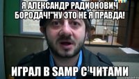 Я Александр Радионович Бородач!"ну это не я правда! играл в Samp с читами