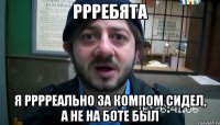 Ррребята Я рррреально за компом сидел, а не на боте был