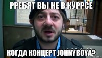 Рребят вы не в куррсе когда концерт Johnyboya?