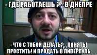 - Где работаешь ? - В Днепре - Что с тобой делать? - Понять! Простить! И продать в Ливерпуль