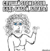 слушай Stone Sour , будь бабой, блеать! 