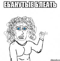 Ебанутые блеать 