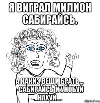 я виграл милион сабирайсь. а какиэ вещи брать... -сабирайсь и уйобуй нахуй....