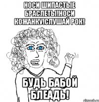 Носи шипастые браслеты!Носи кожанку!Слушай рок! Будь бабой блеадь!