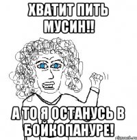 Хватит пить Мусин!! А то я останусь в Бойкопануре!